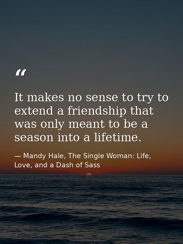 It makes no sense to try to extend a friendship that was only meant to be a season into a lifetime. — Mandy Hale, The Single Woman: Life, Love, and a Dash of Sass