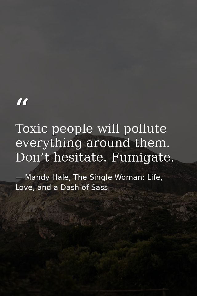 Toxic people will pollute everything around them. Don’t hesitate. Fumigate. — Mandy Hale, The Single Woman: Life, Love, and a Dash of Sass