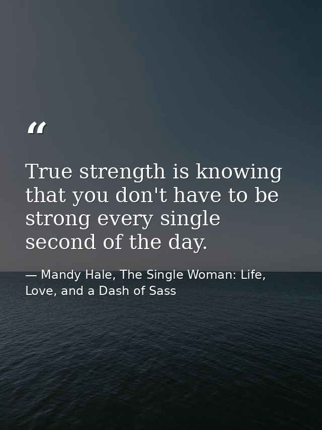 True strength is knowing that you don't have to be strong every single second of the day. — Mandy Hale, The Single Woman: Life, Love, and a Dash of Sass