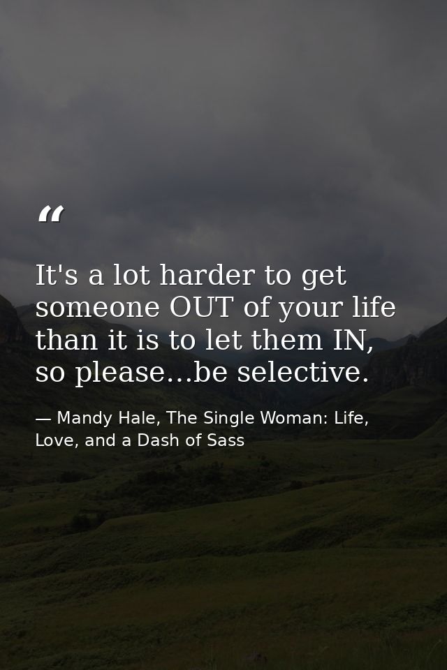 It's a lot harder to get someone OUT of your life than it is to let them IN, so please…be selective. — Mandy Hale, The Single Woman: Life, Love, and a Dash of Sass