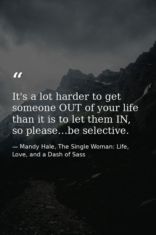 It's a lot harder to get someone OUT of your life than it is to let them IN, so please…be selective. — Mandy Hale, The Single Woman: Life, Love, and a Dash of Sass