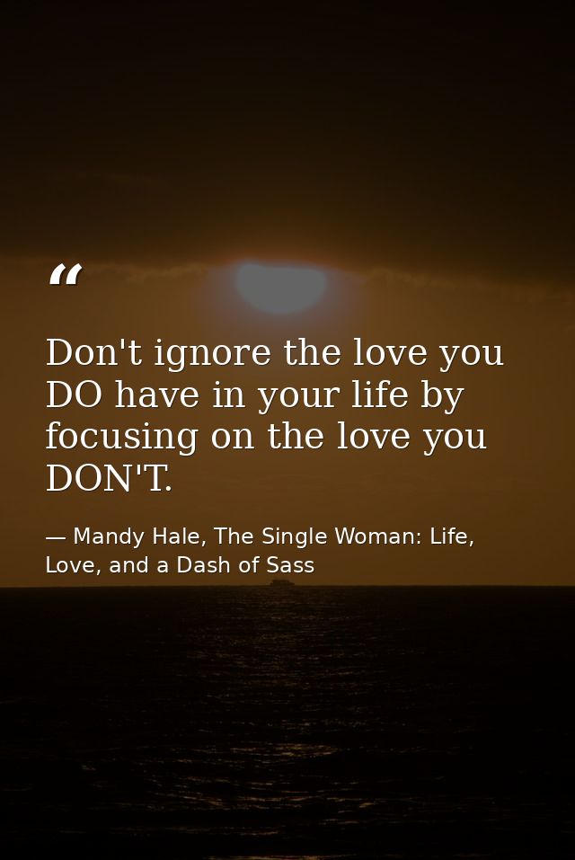 Don't ignore the love you DO have in your life by focusing on the love you DON'T. — Mandy Hale, The Single Woman: Life, Love, and a Dash of Sass