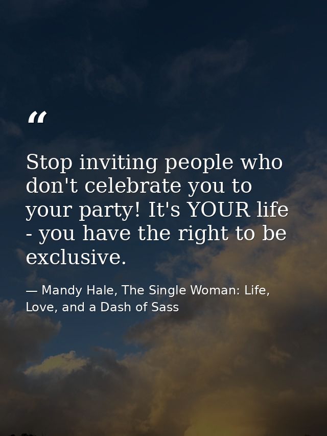 Stop inviting people who don't celebrate you to your party! It's YOUR life - you have the right to be exclusive. — Mandy Hale, The Single Woman: Life, Love, and a Dash of Sass