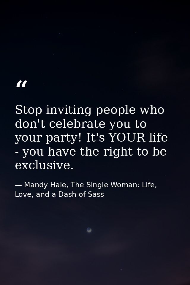 Stop inviting people who don't celebrate you to your party! It's YOUR life - you have the right to be exclusive. — Mandy Hale, The Single Woman: Life, Love, and a Dash of Sass