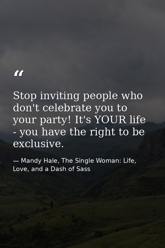 Stop inviting people who don't celebrate you to your party! It's YOUR life - you have the right to be exclusive. — Mandy Hale, The Single Woman: Life, Love, and a Dash of Sass