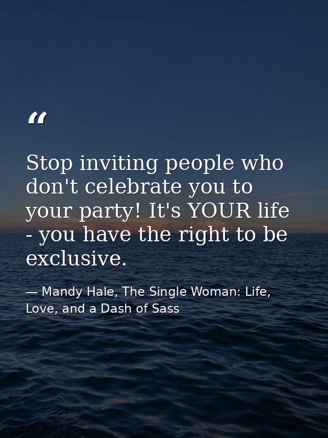 Stop inviting people who don't celebrate you to your party! It's YOUR life - you have the right to be exclusive. — Mandy Hale, The Single Woman: Life, Love, and a Dash of Sass