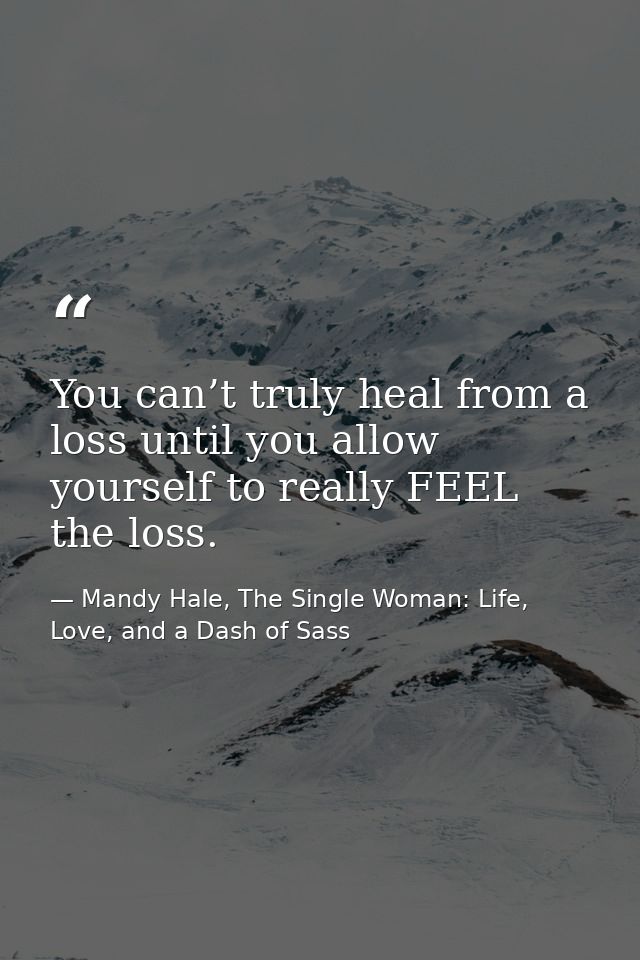 You can’t truly heal from a loss until you allow yourself to really FEEL the loss. — Mandy Hale, The Single Woman: Life, Love, and a Dash of Sass