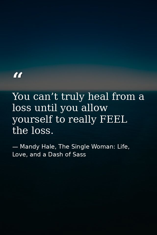 You can’t truly heal from a loss until you allow yourself to really FEEL the loss. — Mandy Hale, The Single Woman: Life, Love, and a Dash of Sass