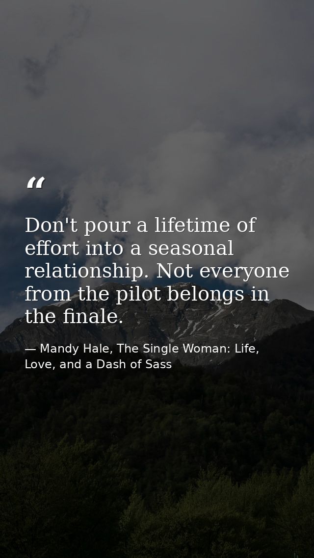 Don't pour a lifetime of effort into a seasonal relationship. Not everyone from the pilot belongs in the finale. — Mandy Hale, The Single Woman: Life, Love, and a Dash of Sass
