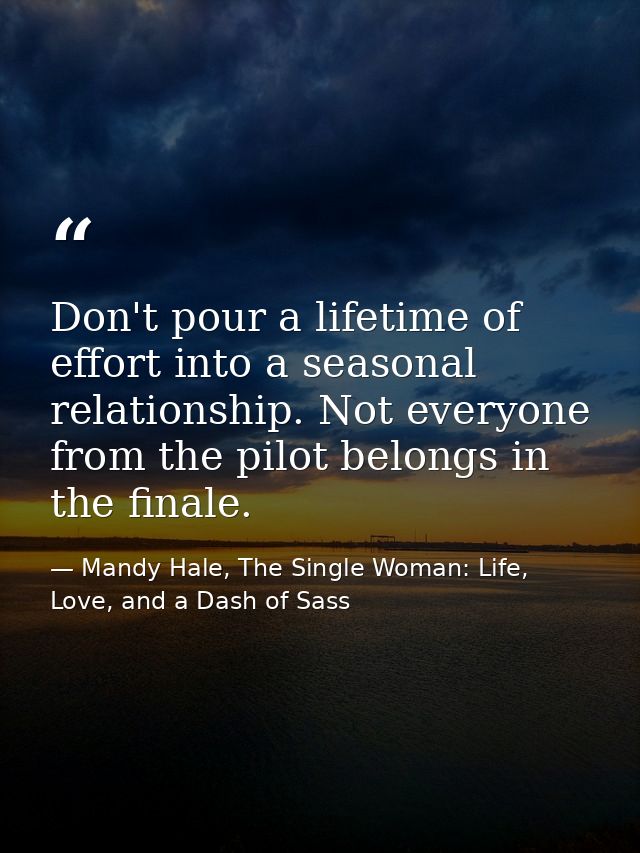 Don't pour a lifetime of effort into a seasonal relationship. Not everyone from the pilot belongs in the finale. — Mandy Hale, The Single Woman: Life, Love, and a Dash of Sass