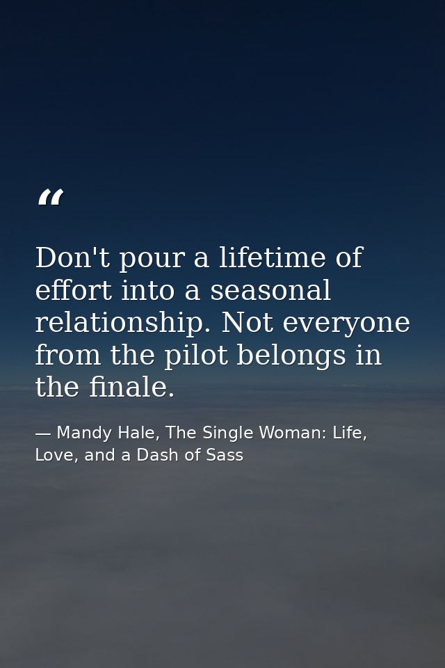 Don't pour a lifetime of effort into a seasonal relationship. Not everyone from the pilot belongs in the finale. — Mandy Hale, The Single Woman: Life, Love, and a Dash of Sass