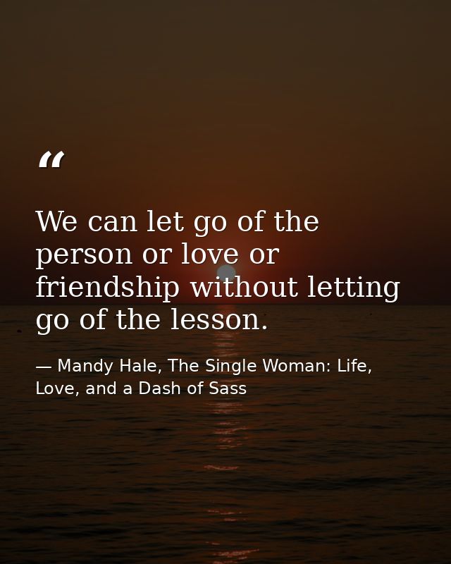 We can let go of the person or love or friendship without letting go of the lesson. — Mandy Hale, The Single Woman: Life, Love, and a Dash of Sass