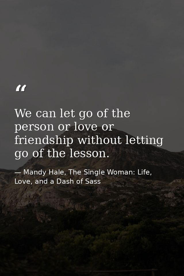 We can let go of the person or love or friendship without letting go of the lesson. — Mandy Hale, The Single Woman: Life, Love, and a Dash of Sass