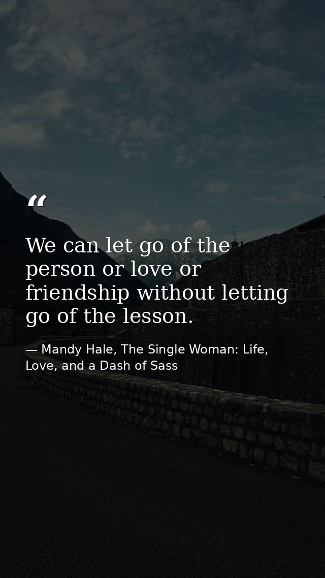 We can let go of the person or love or friendship without letting go of the lesson. — Mandy Hale, The Single Woman: Life, Love, and a Dash of Sass