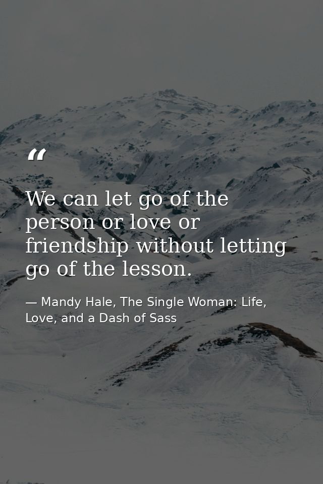 We can let go of the person or love or friendship without letting go of the lesson. — Mandy Hale, The Single Woman: Life, Love, and a Dash of Sass