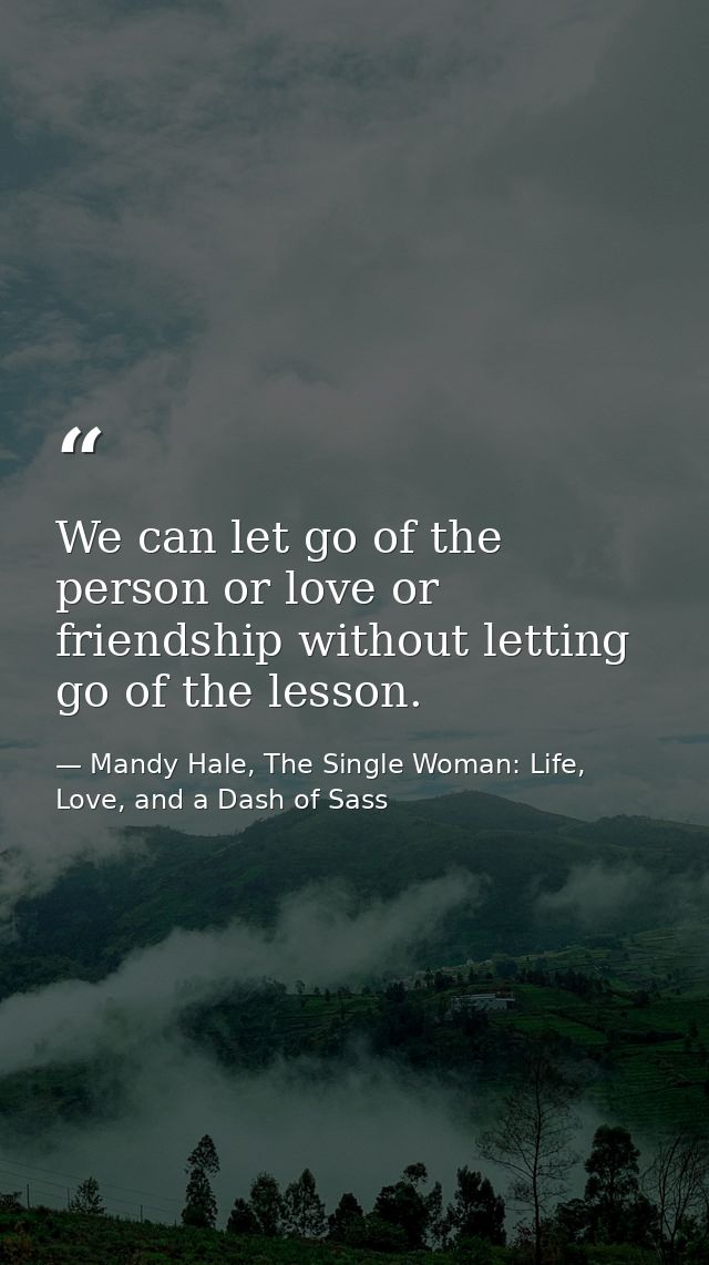 We can let go of the person or love or friendship without letting go of the lesson. — Mandy Hale, The Single Woman: Life, Love, and a Dash of Sass