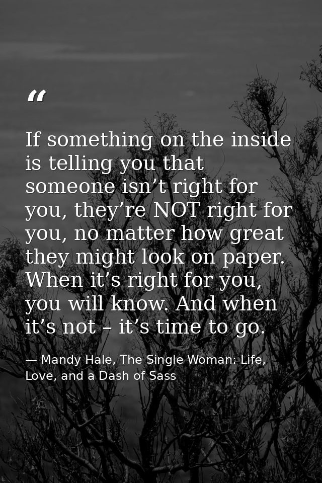 If something on the inside is telling you that someone isn’t right for you, they’re NOT right for you, no matter how gre — Mandy Hale, The Single Woman: Life, Love, and a Dash of Sass