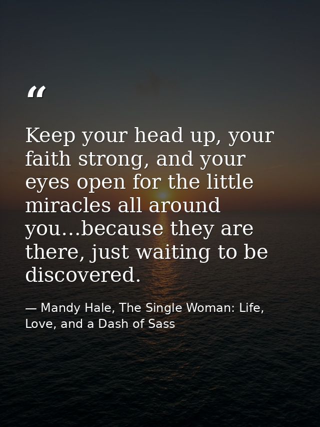 Keep your head up, your faith strong, and your eyes open for the little miracles all around you…because they are there,  — Mandy Hale, The Single Woman: Life, Love, and a Dash of Sass