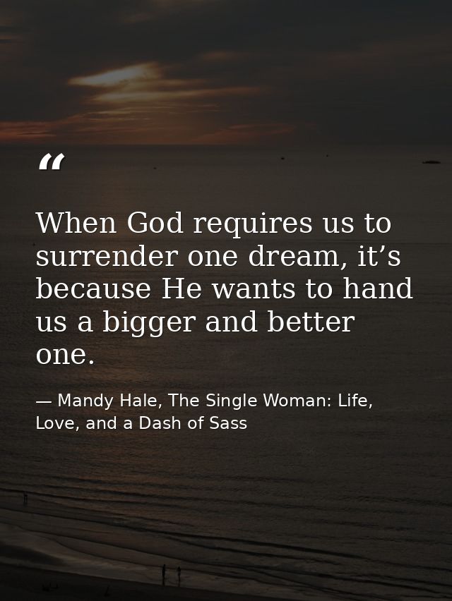 When God requires us to surrender one dream, it’s because He wants to hand us a bigger and better one. — Mandy Hale, The Single Woman: Life, Love, and a Dash of Sass