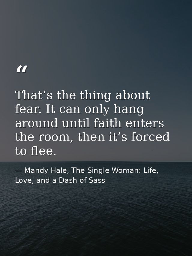 That’s the thing about fear. It can only hang around until faith enters the room, then it’s forced to flee. — Mandy Hale, The Single Woman: Life, Love, and a Dash of Sass