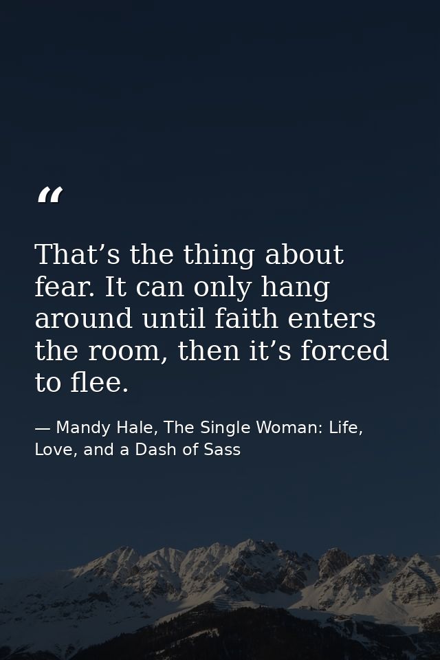 That’s the thing about fear. It can only hang around until faith enters the room, then it’s forced to flee. — Mandy Hale, The Single Woman: Life, Love, and a Dash of Sass