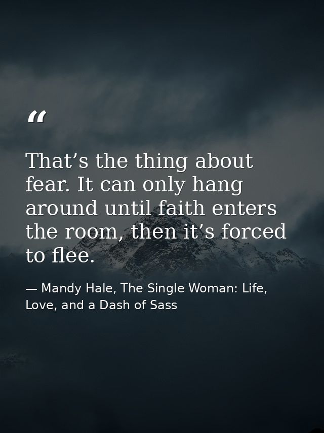 That’s the thing about fear. It can only hang around until faith enters the room, then it’s forced to flee. — Mandy Hale, The Single Woman: Life, Love, and a Dash of Sass