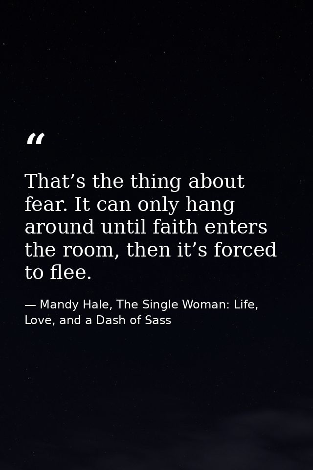 That’s the thing about fear. It can only hang around until faith enters the room, then it’s forced to flee. — Mandy Hale, The Single Woman: Life, Love, and a Dash of Sass