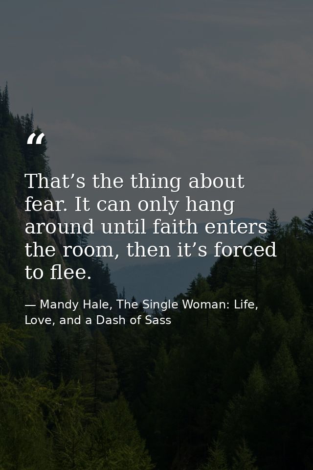 That’s the thing about fear. It can only hang around until faith enters the room, then it’s forced to flee. — Mandy Hale, The Single Woman: Life, Love, and a Dash of Sass