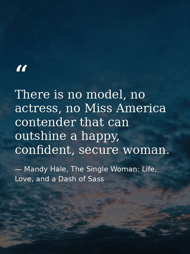 There is no model, no actress, no Miss America contender that can outshine a happy, confident, secure woman. — Mandy Hale, The Single Woman: Life, Love, and a Dash of Sass