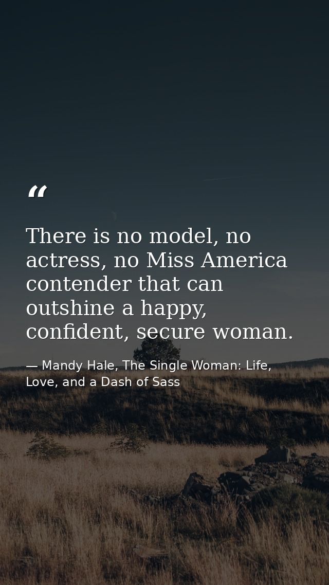 There is no model, no actress, no Miss America contender that can outshine a happy, confident, secure woman. — Mandy Hale, The Single Woman: Life, Love, and a Dash of Sass