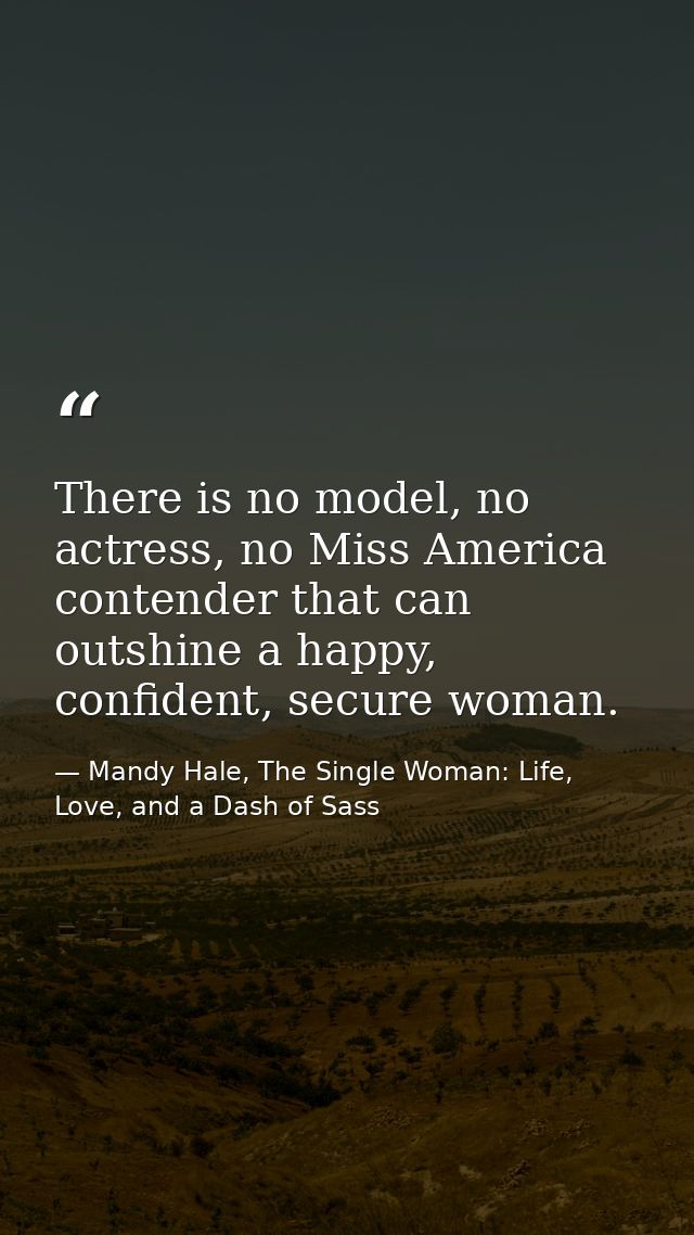 There is no model, no actress, no Miss America contender that can outshine a happy, confident, secure woman. — Mandy Hale, The Single Woman: Life, Love, and a Dash of Sass