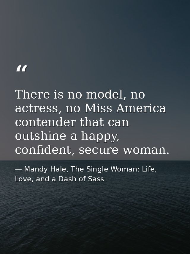 There is no model, no actress, no Miss America contender that can outshine a happy, confident, secure woman. — Mandy Hale, The Single Woman: Life, Love, and a Dash of Sass