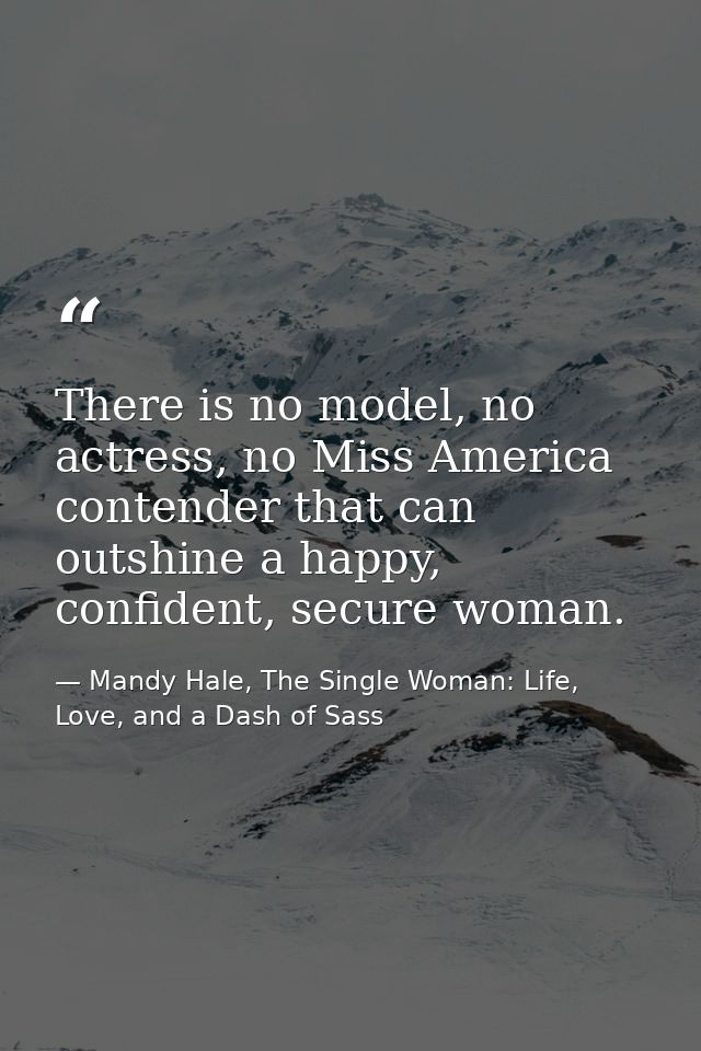 There is no model, no actress, no Miss America contender that can outshine a happy, confident, secure woman. — Mandy Hale, The Single Woman: Life, Love, and a Dash of Sass