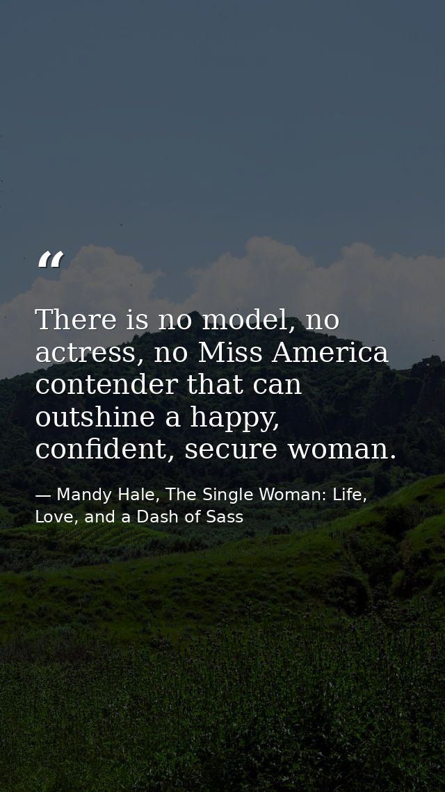 There is no model, no actress, no Miss America contender that can outshine a happy, confident, secure woman. — Mandy Hale, The Single Woman: Life, Love, and a Dash of Sass
