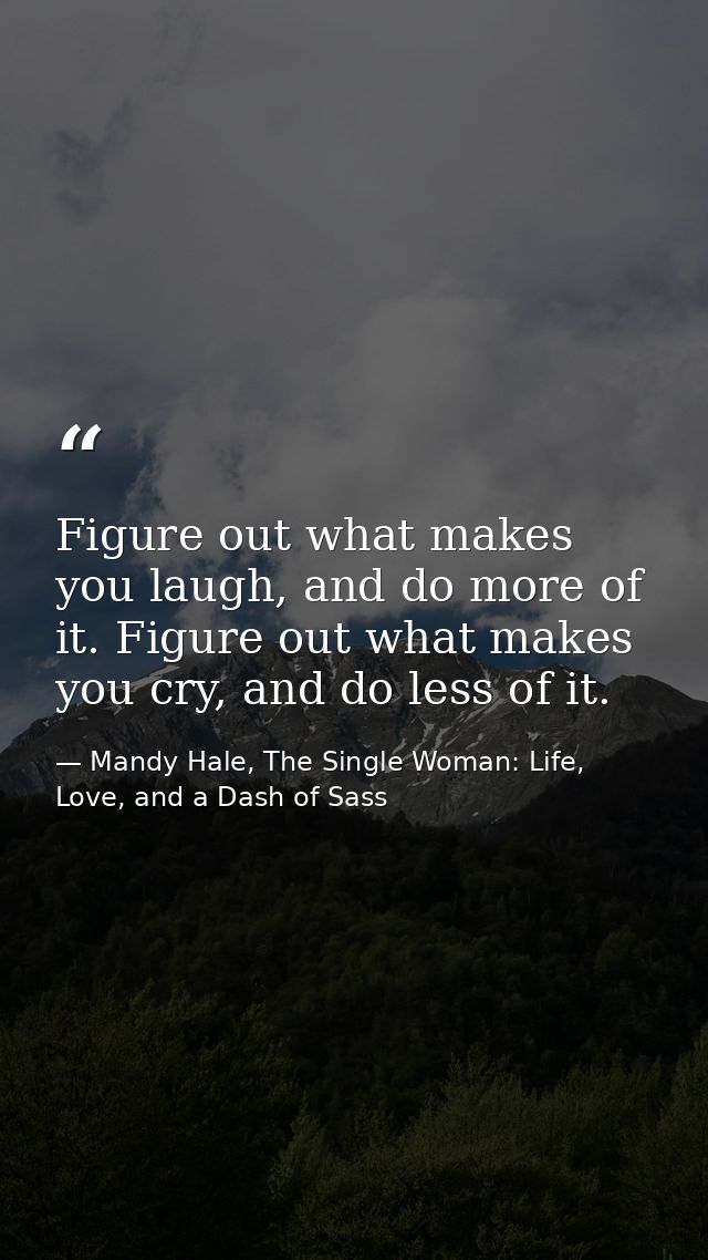 Figure out what makes you laugh, and do more of it. Figure out what makes you cry, and do less of it. — Mandy Hale, The Single Woman: Life, Love, and a Dash of Sass