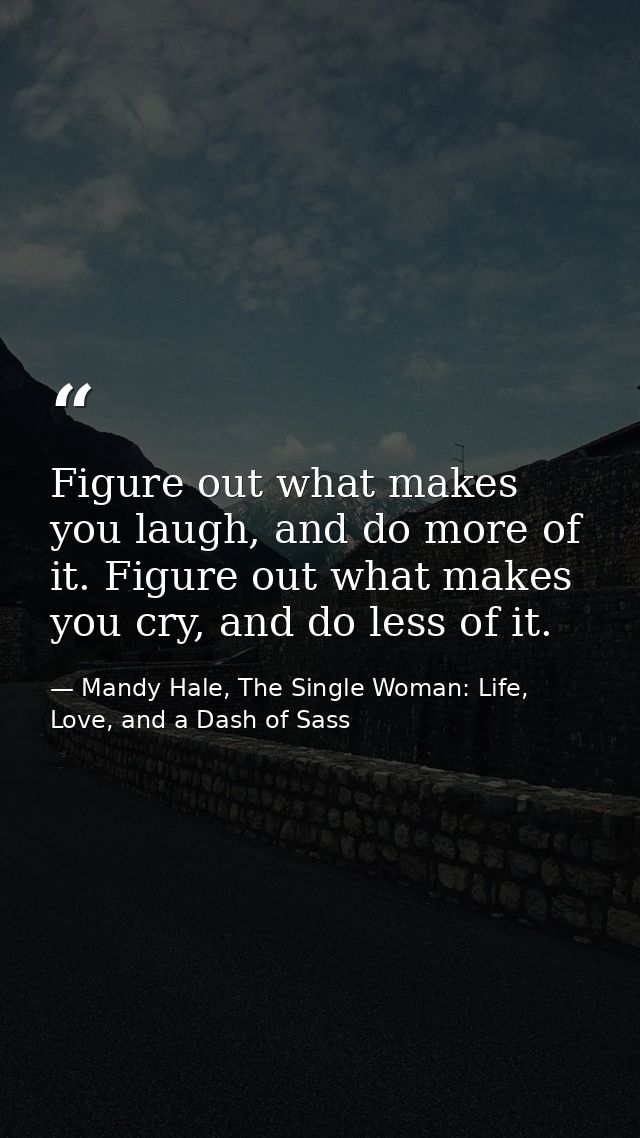 Figure out what makes you laugh, and do more of it. Figure out what makes you cry, and do less of it. — Mandy Hale, The Single Woman: Life, Love, and a Dash of Sass