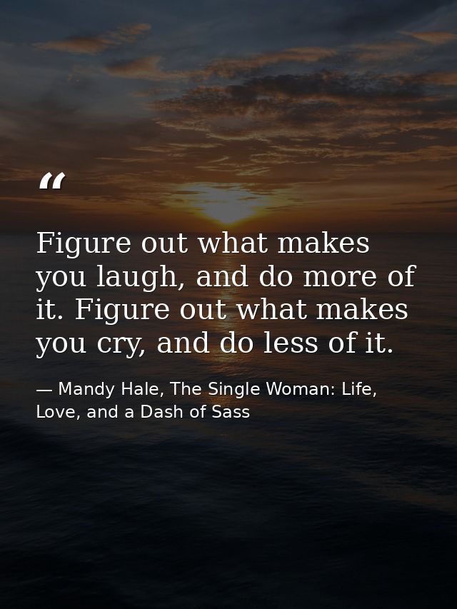 Figure out what makes you laugh, and do more of it. Figure out what makes you cry, and do less of it. — Mandy Hale, The Single Woman: Life, Love, and a Dash of Sass