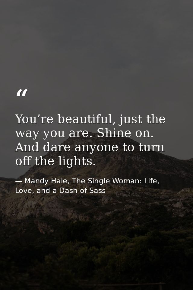 You’re beautiful, just the way you are. Shine on. And dare anyone to turn off the lights. — Mandy Hale, The Single Woman: Life, Love, and a Dash of Sass