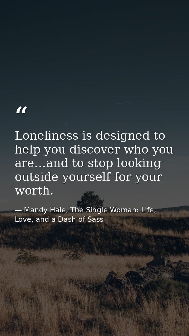 Loneliness is designed to help you discover who you are…and to stop looking outside yourself for your worth. — Mandy Hale, The Single Woman: Life, Love, and a Dash of Sass