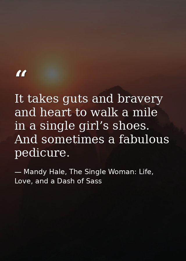 It takes guts and bravery and heart to walk a mile in a single girl’s shoes. And sometimes a fabulous pedicure. — Mandy Hale, The Single Woman: Life, Love, and a Dash of Sass
