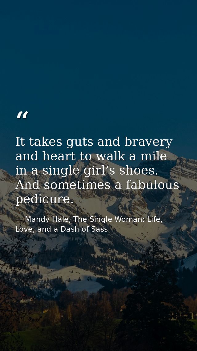It takes guts and bravery and heart to walk a mile in a single girl’s shoes. And sometimes a fabulous pedicure. — Mandy Hale, The Single Woman: Life, Love, and a Dash of Sass