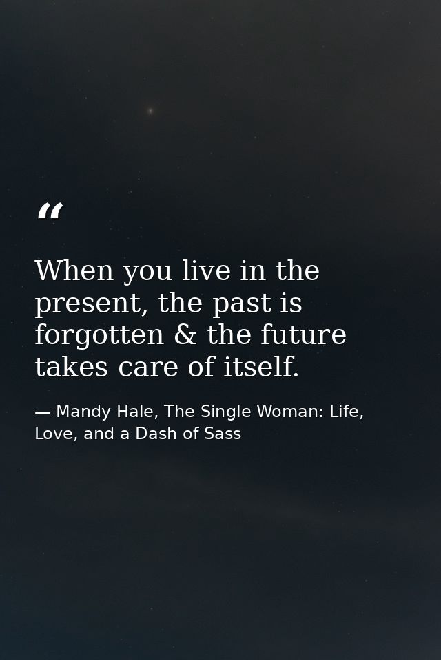 When you live in the present, the past is forgotten & the future takes care of itself. — Mandy Hale, The Single Woman: Life, Love, and a Dash of Sass