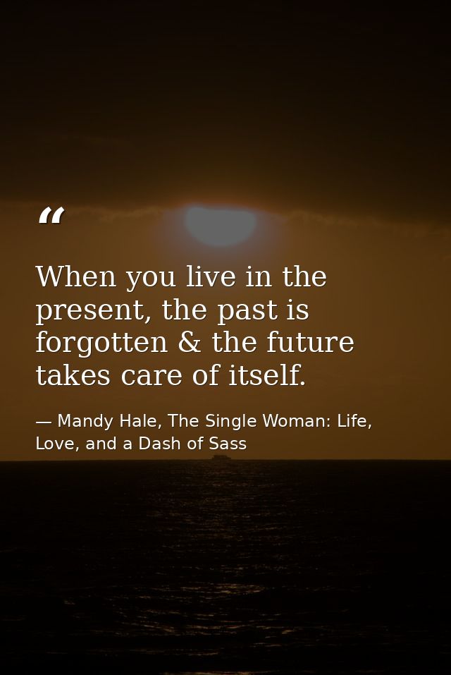 When you live in the present, the past is forgotten & the future takes care of itself. — Mandy Hale, The Single Woman: Life, Love, and a Dash of Sass