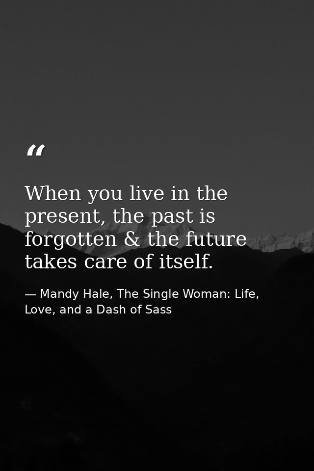 When you live in the present, the past is forgotten & the future takes care of itself. — Mandy Hale, The Single Woman: Life, Love, and a Dash of Sass