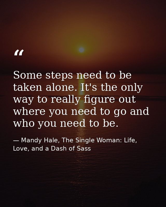 Some steps need to be taken alone. It's the only way to really figure out where you need to go and who you need to be. — Mandy Hale, The Single Woman: Life, Love, and a Dash of Sass