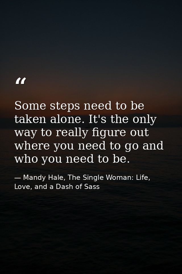 Some steps need to be taken alone. It's the only way to really figure out where you need to go and who you need to be. — Mandy Hale, The Single Woman: Life, Love, and a Dash of Sass
