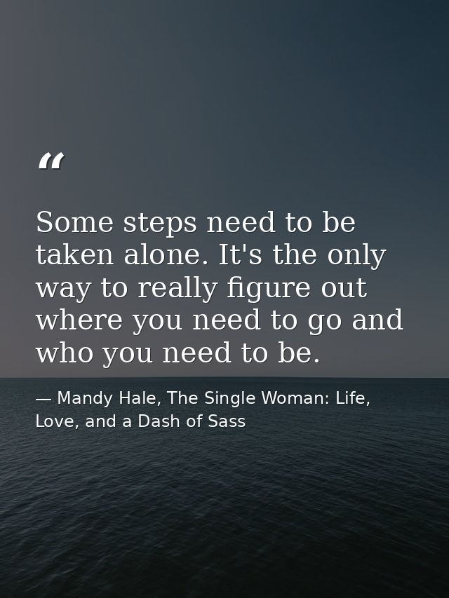 Some steps need to be taken alone. It's the only way to really figure out where you need to go and who you need to be. — Mandy Hale, The Single Woman: Life, Love, and a Dash of Sass