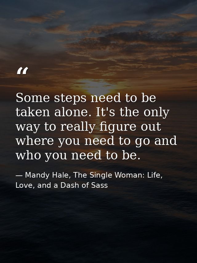Some steps need to be taken alone. It's the only way to really figure out where you need to go and who you need to be. — Mandy Hale, The Single Woman: Life, Love, and a Dash of Sass