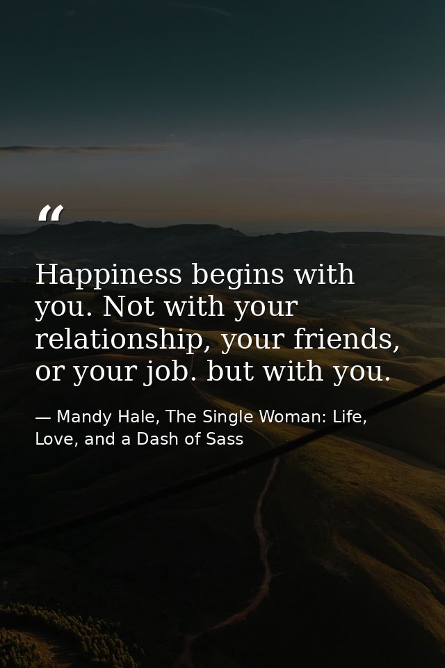 Happiness begins with you. Not with your relationship, your friends, or your job. but with you. — Mandy Hale, The Single Woman: Life, Love, and a Dash of Sass