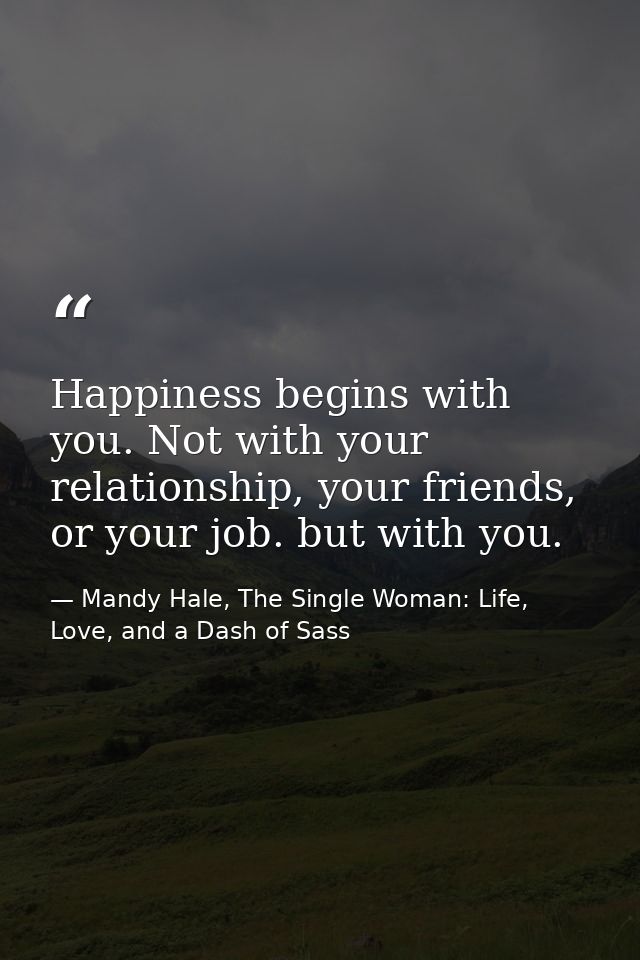 Happiness begins with you. Not with your relationship, your friends, or your job. but with you. — Mandy Hale, The Single Woman: Life, Love, and a Dash of Sass